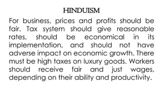 HINDUISM
For business, prices and profits should be
fair. Tax system should give reasonable
rates, should be economical in its
implementation, and should not have
adverse impact on economic growth. There
must be high taxes on luxury goods. Workers
should receive fair and just wages,
depending on their ability and productivity.
 