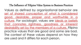 The Influence of FilipinoValue System to Business Practices
Values as defined by organizational behavior are
set of shared conception of what is considered
good, desirable, proper and worthwhile in a
culture. For sociologist, values are ideals or beliefs
that connotes rightness, goodness or inherent
desirability set by the members of a culture. Filipino
practice values that are good and some are bad.
The context of these values depend on how they
are used and it differs for each person.
 