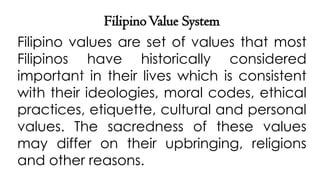 FilipinoValue System
Filipino values are set of values that most
Filipinos have historically considered
important in their lives which is consistent
with their ideologies, moral codes, ethical
practices, etiquette, cultural and personal
values. The sacredness of these values
may differ on their upbringing, religions
and other reasons.
 