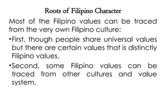 Roots of Filipino Character
Most of the Filipino values can be traced
from the very own Filipino culture:
•First, though people share universal values
but there are certain values that is distinctly
Filipino values.
•Second, some Filipino values can be
traced from other cultures and value
system.
 