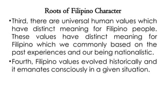 Roots of Filipino Character
•Third, there are universal human values which
have distinct meaning for Filipino people.
These values have distinct meaning for
Filipino which we commonly based on the
past experiences and our being nationalistic.
•Fourth, Filipino values evolved historically and
it emanates consciously in a given situation.
 