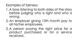 Examples of fairness:
1. A boss listening to both sides of the story
before judging who is right and who is
wrong.
2. An employer giving 13th month pay to
all his/her employees.
3. A person paying the right price for a
product purchased or for a service
received.
 