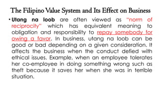 The FilipinoValue System and Its Effect on Business
• Utang na loob are often viewed as “norm of
reciprocity” which has equivalent meaning to
obligation and responsibility to repay somebody for
owing a favor. In business, utang na loob can be
good or bad depending on a given consideration. It
affects the business when the conduct defied with
ethical issues. Example, when an employee tolerates
her co-employee in doing something wrong such as
theft because it saves her when she was in terrible
situation.
 