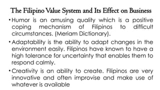 The FilipinoValue System and Its Effect on Business
• Humor is an amusing quality which is a positive
coping mechanism of Filipinos to difficult
circumstances. (Meriam Dictionary).
• Adaptability is the ability to adapt changes in the
environment easily. Filipinos have known to have a
high tolerance for uncertainty that enables them to
respond calmly.
• Creativity is an ability to create. Filipinos are very
innovative and often improvise and make use of
whatever is available
 