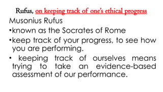 Rufus, on keeping track of one’s ethical progress
Musonius Rufus
•known as the Socrates of Rome
•keep track of your progress, to see how
you are performing.
• keeping track of ourselves means
trying to take an evidence-based
assessment of our performance.
 