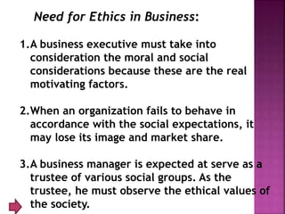 Need for Ethics in Business:
1.A business executive must take into
consideration the moral and social
considerations because these are the real
motivating factors.
2.When an organization fails to behave in
accordance with the social expectations, it
may lose its image and market share.
3.A business manager is expected at serve as a
trustee of various social groups. As the
trustee, he must observe the ethical values of
the society.
 