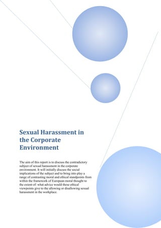 Sexual Harassment in
the Corporate
Environment

The aim of this report is to discuss the contradictory
subject of sexual harassment in the corporate
environment. It will initially discuss the social
implications of the subject and to bring into play a
range of contrasting moral and ethical standpoints from
within the framework of European moral thought to
the extent of: what advice would these ethical
viewpoints give to the allowing or disallowing sexual
harassment in the workplace.
 