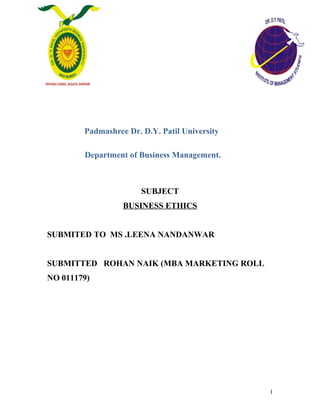 Padmashree Dr. D.Y. Patil University
Department of Business Management.
SUBJECT
BUSINESS ETHICS
SUBMITED TO MS .LEENA NANDANWAR
SUBMITTED ROHAN NAIK (MBA MARKETING ROLL
NO 011179)
1
 