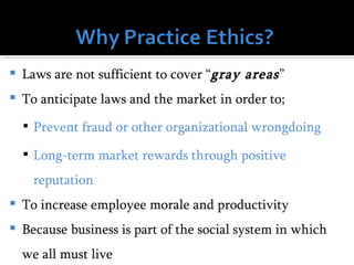    Laws are not sufficient to cover “gray areas ”
   To anticipate laws and the market in order to;
     Prevent fraud or other organizational wrongdoing

     Long-term market rewards through positive

      reputation
   To increase employee morale and productivity
   Because business is part of the social system in which
    we all must live
 