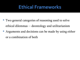    Two general categories of reasoning used to solve
    ethical dilemmas -- deontology and utilitarianism
   Arguments and decisions can be made by using either
    or a combination of both
 