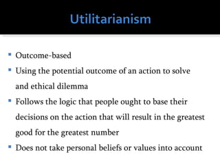    Outcome-based
   Using the potential outcome of an action to solve
    and ethical dilemma
   Follows the logic that people ought to base their
    decisions on the action that will result in the greatest
    good for the greatest number
   Does not take personal beliefs or values into account
 
