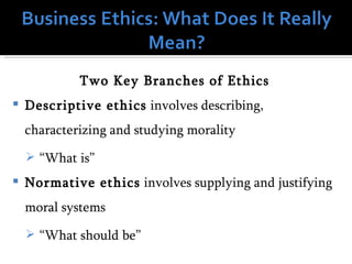 Two Key Branches of Ethics
   Descriptive ethics involves describing,
    characterizing and studying morality
     “What is”
   Normative ethics involves supplying and justifying
    moral systems
     “What should be”
 