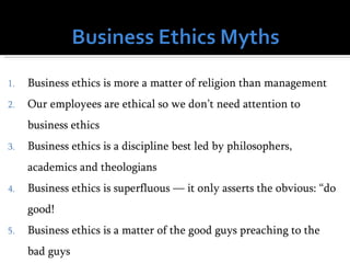 1.   Business ethics is more a matter of religion than management
2.   Our employees are ethical so we don’t need attention to
     business ethics
3.   Business ethics is a discipline best led by philosophers,
     academics and theologians
4.   Business ethics is superfluous — it only asserts the obvious: “do
     good!
5.   Business ethics is a matter of the good guys preaching to the
     bad guys
 
