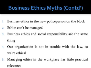 1.   Business ethics in the new policeperson on the block
2.   Ethics can’t be managed
3.   Business ethics and social responsibility are the same
     thing
4.   Our organization is not in trouble with the law, so
     we’re ethical
5.   Managing ethics in the workplace has little practical
     relevance
 