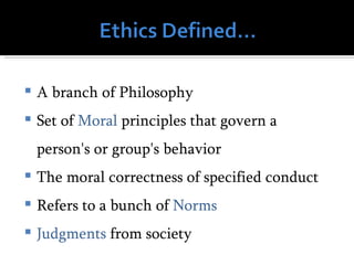    A branch of Philosophy
   Set of Moral principles that govern a
    person's or group's behavior
   The moral correctness of specified conduct
   Refers to a bunch of Norms
   Judgments from society
 