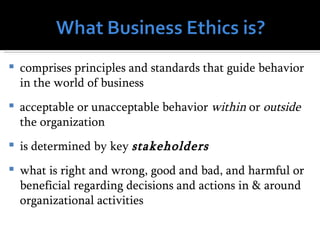    comprises principles and standards that guide behavior
    in the world of business
   acceptable or unacceptable behavior within or outside
    the organization
   is determined by key stakeholders
   what is right and wrong, good and bad, and harmful or
    beneficial regarding decisions and actions in & around
    organizational activities
 