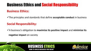 Business Ethics and Social Responsibility
Business Ethics:
The principles and standards that define acceptable conduct in business
Social Responsibility:
A business’s obligation to maximize its positive impact and minimize its
negative impact on society
 