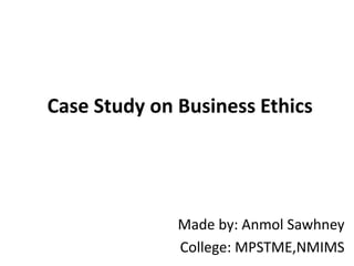 Case Study on Business Ethics
Made by: Anmol Sawhney
College: MPSTME,NMIMS
 