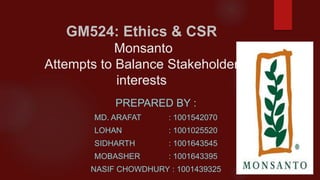 GM524: Ethics & CSR
Monsanto
Attempts to Balance Stakeholder
interests
PREPARED BY :
MD. ARAFAT : 1001542070
LOHAN : 1001025520
SIDHARTH : 1001643545
MOBASHER : 1001643395
NASIF CHOWDHURY : 1001439325
 