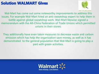 Wal-Mart has come out some noteworthy improvements to address this
issues. For example Wal-Mart hired an anti-sweatshop expert to help them in
battle against global sweatshop work. Wal-Mart likewise signed a
memorandum with the All-China Federation of Trade Unions which permitted
unions in their stores.
They additionally have even taken measures to decrease waste and carbon
emission which has help the organization save money, as well as it has
demonstrated to the general population that Wal-Mart is going to play a
part with green activities.
 