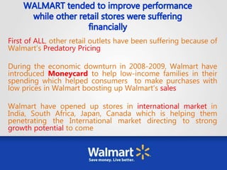 First of ALL, other retail outlets have been suffering because of
Walmart’s Predatory Pricing
During the economic downturn in 2008-2009, Walmart have
introduced Moneycard to help low-income families in their
spending which helped consumers to make purchases with
low prices in Walmart boosting up Walmart’s sales
Walmart have opened up stores in international market in
India, South Africa, Japan, Canada which is helping them
penetrating the International market directing to strong
growth potential to come
 