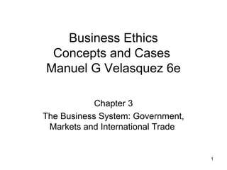 1
Business Ethics
Concepts and Cases
Manuel G Velasquez 6e
Chapter 3
The Business System: Government,
Markets and International Trade
 
