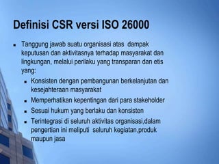 Definisi CSR versi ISO 26000
   Tanggung jawab suatu organisasi atas dampak
    keputusan dan aktivitasnya terhadap masyarakat dan
    lingkungan, melalui perilaku yang transparan dan etis
    yang:
       Konsisten dengan pembangunan berkelanjutan dan

        kesejahteraan masyarakat
       Memperhatikan kepentingan dari para stakeholder

       Sesuai hukum yang berlaku dan konsisten

       Terintegrasi di seluruh aktivitas organisasi,dalam

        pengertian ini meliputi seluruh kegiatan,produk
        maupun jasa
 