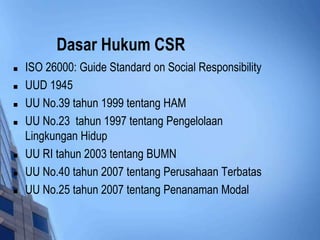 Dasar Hukum CSR
   ISO 26000: Guide Standard on Social Responsibility
   UUD 1945
   UU No.39 tahun 1999 tentang HAM
   UU No.23 tahun 1997 tentang Pengelolaan
    Lingkungan Hidup
   UU RI tahun 2003 tentang BUMN
   UU No.40 tahun 2007 tentang Perusahaan Terbatas
   UU No.25 tahun 2007 tentang Penanaman Modal
 