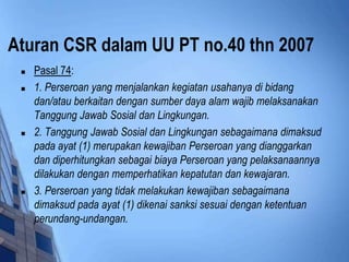 Aturan CSR dalam UU PT no.40 thn 2007
    Pasal 74:
    1. Perseroan yang menjalankan kegiatan usahanya di bidang
     dan/atau berkaitan dengan sumber daya alam wajib melaksanakan
     Tanggung Jawab Sosial dan Lingkungan.
    2. Tanggung Jawab Sosial dan Lingkungan sebagaimana dimaksud
     pada ayat (1) merupakan kewajiban Perseroan yang dianggarkan
     dan diperhitungkan sebagai biaya Perseroan yang pelaksanaannya
     dilakukan dengan memperhatikan kepatutan dan kewajaran.
    3. Perseroan yang tidak melakukan kewajiban sebagaimana
     dimaksud pada ayat (1) dikenai sanksi sesuai dengan ketentuan
     perundang-undangan.
 