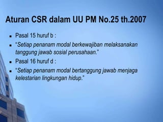 Aturan CSR dalam UU PM No.25 th.2007
   Pasal 15 huruf b :
   “Setiap penanam modal berkewajiban melaksanakan
    tanggung jawab sosial perusahaan.”
   Pasal 16 huruf d :
   “Setiap penanam modal bertanggung jawab menjaga
    kelestarian lingkungan hidup.”
 