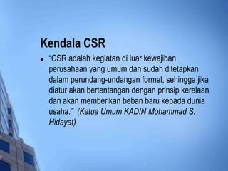 Kendala CSR
   “CSR adalah kegiatan di luar kewajiban
    perusahaan yang umum dan sudah ditetapkan
    dalam perundang-undangan formal, sehingga jika
    diatur akan bertentangan dengan prinsip kerelaan
    dan akan memberikan beban baru kepada dunia
    usaha.” (Ketua Umum KADIN Mohammad S.
    Hidayat)
 