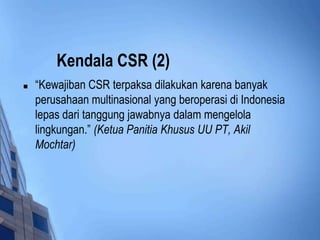 Kendala CSR (2)
   “Kewajiban CSR terpaksa dilakukan karena banyak
    perusahaan multinasional yang beroperasi di Indonesia
    lepas dari tanggung jawabnya dalam mengelola
    lingkungan.” (Ketua Panitia Khusus UU PT, Akil
    Mochtar)
 