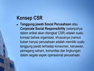 Konsep CSR
   Tanggung jawab Sosial Perusahaan atau
    Corporate Social Responsibility (selanjutnya
    dalam artikel akan disingkat CSR) adalah suatu
    konsep bahwa organisasi, khususnya (namun
    bukan hanya) perusahaan adalah memiliki suatu
    tanggung jawab terhadap konsumen, karyawan,
    pemegang saham, komunitas dan lingkungan
    dalam segala aspek operasional perusahaan.
 