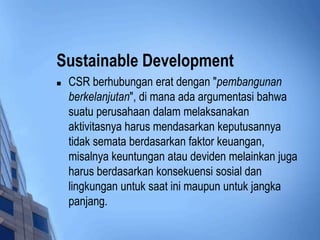 Sustainable Development
   CSR berhubungan erat dengan "pembangunan
    berkelanjutan", di mana ada argumentasi bahwa
    suatu perusahaan dalam melaksanakan
    aktivitasnya harus mendasarkan keputusannya
    tidak semata berdasarkan faktor keuangan,
    misalnya keuntungan atau deviden melainkan juga
    harus berdasarkan konsekuensi sosial dan
    lingkungan untuk saat ini maupun untuk jangka
    panjang.
 