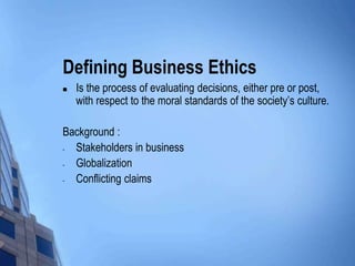Defining Business Ethics
   Is the process of evaluating decisions, either pre or post,
    with respect to the moral standards of the society’s culture.

Background :
- Stakeholders in business
- Globalization
- Conflicting claims
 