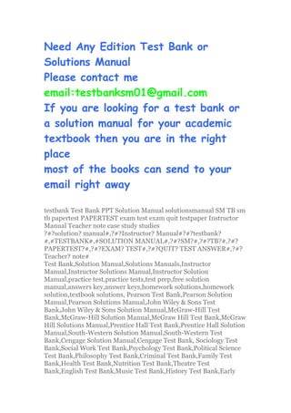 Need Any Edition Test Bank or
Solutions Manual
Please contact me
email:testbanksm01@gmail.com
If you are looking for a test bank or
a solution manual for your academic
textbook then you are in the right
place
most of the books can send to your
email right away
testbank Test Bank PPT Solution Manual solutionsmanual SM TB sm
tb papertest PAPERTEST exam test exam quit testpaper Instructor
Manual Teacher note case study studies
?#?solution? manual#,?#?Instructor? Manual#?#?testbank?
#,#TESTBANK#,#SOLUTION MANUAL#,?#?SM?#,?#?TB?#,?#?
PAPERTEST?#,?#?EXAM? TEST#,?#?QUIT? TEST ANSWER#,?#?
Teacher? note#
Test Bank,Solution Manual,Solutions Manuals,Instructor
Manual,Instructor Solutions Manual,Instructor Solution
Manual,practice test,practice tests,test prep,free solution
manual,answers key,answer keys,homework solutions,homework
solution,textbook solutions, Pearson Test Bank,Pearson Solution
Manual,Pearson Solutions Manual,John Wiley & Sons Test
Bank,John Wiley & Sons Solution Manual,McGraw-Hill Test
Bank,McGraw-Hill Solution Manual,McGraw Hill Test Bank,McGraw
Hill Solutions Manual,Prentice Hall Test Bank,Prentice Hall Solution
Manual,South-Western Solution Manual,South-Western Test
Bank,Cengage Solution Manual,Cengage Test Bank, Sociology Test
Bank,Social Work Test Bank,Psychology Test Bank,Political Science
Test Bank,Philosophy Test Bank,Criminal Test Bank,Family Test
Bank,Health Test Bank,Nutrition Test Bank,Theatre Test
Bank,English Test Bank,Music Test Bank,History Test Bank,Early
 