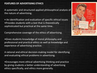 FEATURES OF ADVERTISING ETHICS

A systematic and structured applied philosophical analysis of
the nature of advertising.

• An identification and evaluation of specific ethical issues
•Provides students with a text that is theoretically
sophisticated but practical at the same time.

Comprehensive coverage of the ethics of advertising.

•Gives students knowledge of moral philosophy and
professional and practical ethics as well as knowledge and
experience of advertising practice.

A rational and ethical decision-making model for identifying
and evaluating ethical problems in advertising.

•Encourages more ethical advertising thinking and practice
by giving students a better understanding of advertising
ethics specifically, and ethics more generally.
 