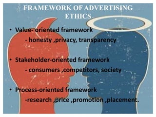 FRAMEWORK OF ADVERTISING
            ETHICS
• Value- oriented framework
     - honesty ,privacy, transparency

• Stakeholder-oriented framework
     - consumers ,competitors, society

• Process-oriented framework
     -research ,price ,promotion ,placement.
 