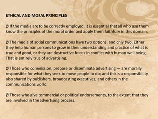 ETHICAL AND MORAL PRINCIPLES

Ø If the media are to be correctly employed, it is essential that all who use them
know the principles of the moral order and apply them faithfully in this domain.

Ø The media of social communications have two options, and only two. Either
they help human persons to grow in their understanding and practice of what is
true and good, or they are destructive forces in conflict with human well being.
That is entirely true of advertising.

Ø Those who commission, prepare or disseminate advertising — are morally
responsible for what they seek to move people to do; and this is a responsibility
also shared by publishers, broadcasting executives, and others in the
communications world.

Ø Those who give commercial or political endorsements, to the extent that they
are involved in the advertising process.
 