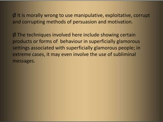 Ø It is morally wrong to use manipulative, exploitative, corrupt
and corrupting methods of persuasion and motivation.

Ø The techniques involved here include showing certain
products or forms of behaviour in superficially glamorous
settings associated with superficially glamorous people; in
extreme cases, it may even involve the use of subliminal
messages.
 