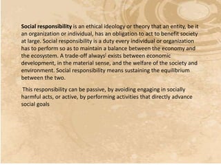 Social responsibility is an ethical ideology or theory that an entity, be it
an organization or individual, has an obligation to act to benefit society
at large. Social responsibility is a duty every individual or organization
has to perform so as to maintain a balance between the economy and
the ecosystem. A trade-off always[ exists between economic
development, in the material sense, and the welfare of the society and
environment. Social responsibility means sustaining the equilibrium
between the two.
 This responsibility can be passive, by avoiding engaging in socially
harmful acts, or active, by performing activities that directly advance
social goals
 