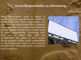 Social Responsibility in Advertising


Many corporations strive to appeal to
audiences in any way that works within the
limits of the law. Some corporations and
advertisement agencies feel this is justified.
However, other corporations and audiences
feel advertisers should have a deeper sense
of social responsibility, developing their
own sets of ethics that take into
consideration the values of their society.
Many questions about social responsibility
in advertising don't have a clear answer,
but depend on the beliefs of the corporation
and its audience
 