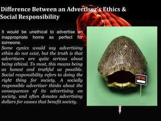 Difference Between an Advertiser's Ethics &
Social Responsibility

It would be unethical to advertise an
inappropriate home as perfect for
someone.
Some cynics would say advertising
ethics do not exist, but the truth is that
advertisers are quite serious about
being ethical. To most, this means being
as honest and truthful as possible.
Social responsibility refers to doing the
right thing for society. A socially
responsible advertiser thinks about the
consequences of its advertising on
society, and often donates advertising
dollars for causes that benefit society.
 