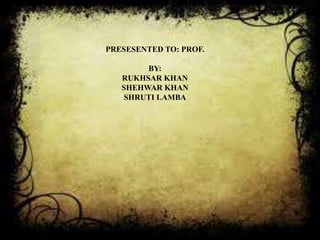 PRESESENTED TO: PROF.

        BY:
   RUKHSAR KHAN
   SHEHWAR KHAN
    SHRUTI LAMBA
 