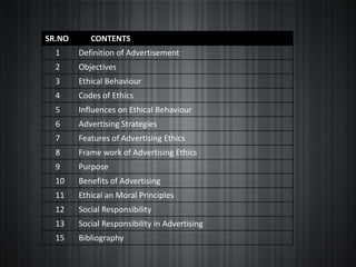 SR.NO      CONTENTS
  1     Definition of Advertisement
  2     Objectives
  3     Ethical Behaviour
  4     Codes of Ethics
  5     Influences on Ethical Behaviour
  6     Advertising Strategies
  7     Features of Advertising Ethics
  8     Frame work of Advertising Ethics
  9     Purpose
  10    Benefits of Advertising
  11    Ethical an Moral Principles
  12    Social Responsibility
  13    Social Responsibility in Advertising
  15    Bibliography
 