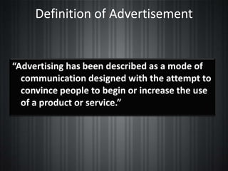 Definition of Advertisement


“Advertising has been described as a mode of
  communication designed with the attempt to
  convince people to begin or increase the use
  of a product or service.”
 