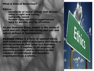 What is Ethical Behaviour?

Ethics:
    standards or moral values that dictate
    what is right and wrong
    culturally based
    formed upon society’s expectations
    vary by person, and by situation

As per business firms, ethics is the study of
good and evil, Right and wrong and just and
unjust actions of businessmen.

Business ethics is a form of applied ethics
that examines ethical principles and moral or
ethical problems that arise in a business
environment. It applies to all aspects of
business conduct and is relevant to the
conduct of individuals and business
organizations as a whole..
 