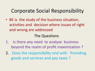 Corporate Social Responsibility
• BE is the study of the business situation,
activities and decision where issues of right
and wrong are addressed
The Questions
1. Is there any need to analyse business
beyond the realm of profit maximization ?
2. Does the responsibility end with Providing
goods and services and pay taxes ?
 