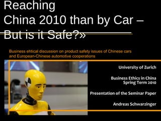 Reaching      Andreas Schwarzinger

Product Safety and European-Chinese
    Automotive Cooperations in China




China 2010 than by Car –
    Course: Business Ethics in China
                 University of Zürich

                              Page 1




But is it Safe?»
      Business ehtical discussion on product safety issues of Chinese cars
      and European-Chinese automotive cooperations

                                                                  University of Zurich

                                                              Business Ethics in China
                                                                    Spring Term 2010

                                                  Presentation of the Seminar Paper

                                                               Andreas Schwarzinger
 