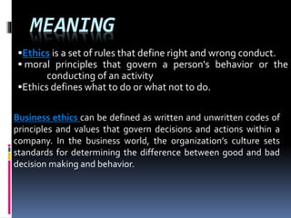 MEANING
Ethics is a set of rules that define right and wrong conduct.
moral principles that govern a person's behavior or the
conducting of an activity
Ethics defines what to do or what not to do.
Business ethics can be defined as written and unwritten codes of
principles and values that govern decisions and actions within a
company. In the business world, the organization’s culture sets
standards for determining the difference between good and bad
decision making and behavior.